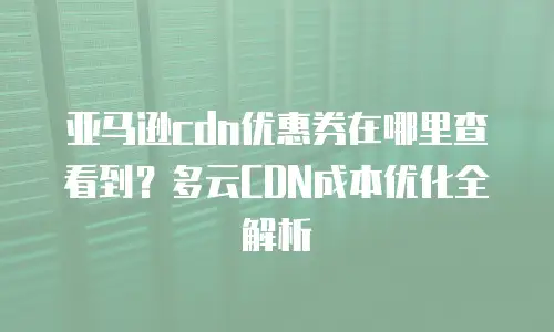亚马逊cdn优惠券在哪里查看到？多云CDN成本优化全解析