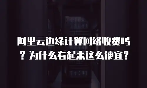 阿里云边缘计算网络收费吗？为什么看起来这么便宜？