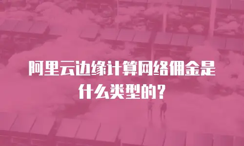 阿里云边缘计算网络佣金是什么类型的？