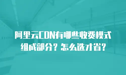 阿里云CDN有哪些收费模式组成部分？怎么选才省？