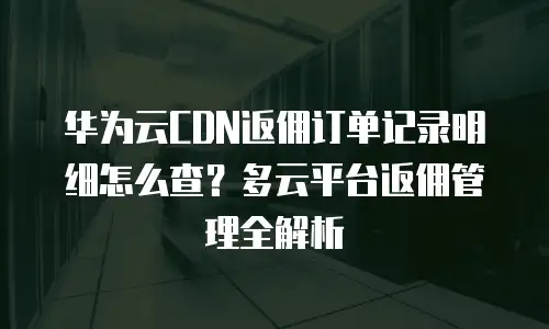 华为云CDN返佣订单记录明细怎么查？多云平台返佣管理全解析