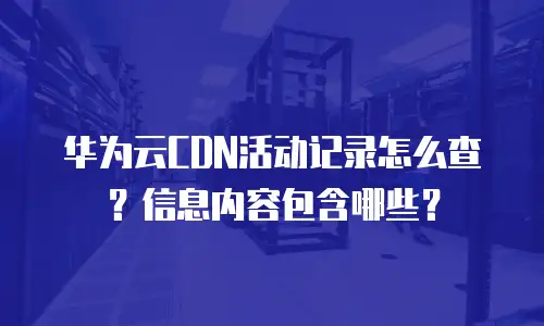 华为云CDN活动记录怎么查？信息内容包含哪些？