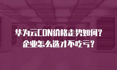 华为云CDN价格走势如何？企业怎么选才不吃亏？
