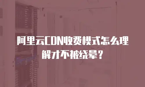 阿里云CDN收费模式怎么理解才不被绕晕？