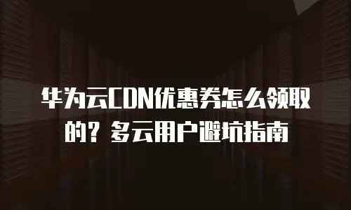 华为云CDN优惠券怎么领取的？多云用户避坑指南