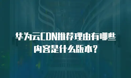 华为云CDN推荐理由有哪些内容是什么版本？