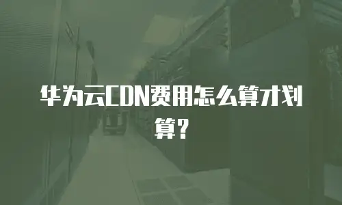 华为云CDN费用怎么算才划算？