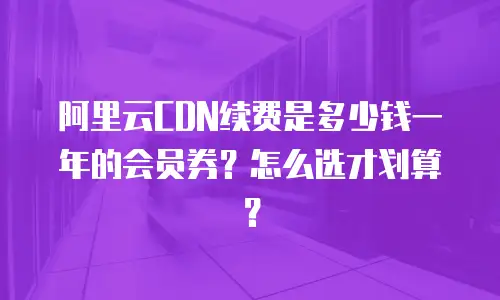 阿里云CDN续费是多少钱一年的会员券？怎么选才划算？