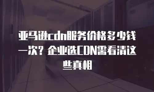 亚马逊cdn服务价格多少钱一次？企业选CDN需看清这些真相