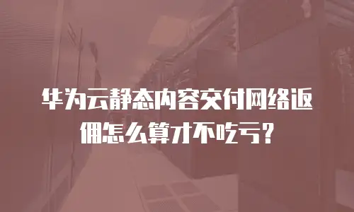 华为云静态内容交付网络返佣怎么算才不吃亏？