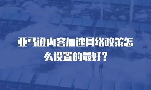 亚马逊内容加速网络政策怎么设置的最好？