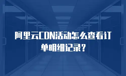 阿里云CDN活动怎么查看订单明细记录？