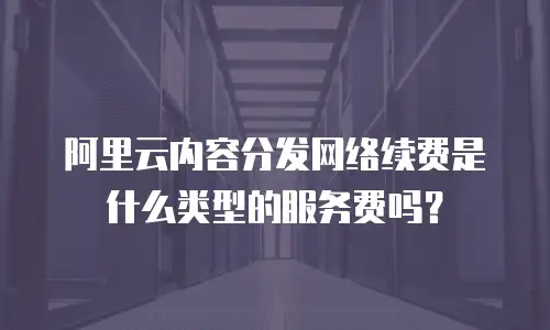 阿里云内容分发网络续费是什么类型的服务费吗？