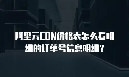 阿里云CDN价格表怎么看明细的订单号信息明细？