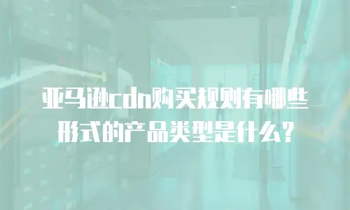 亚马逊cdn购买规则有哪些形式的产品类型是什么？