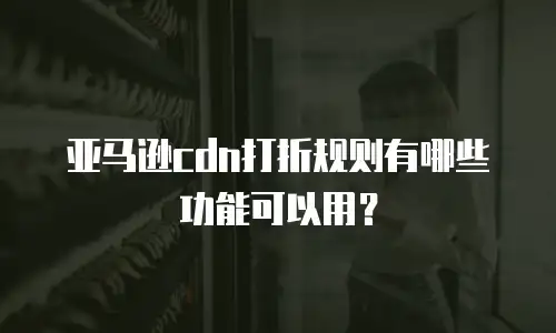 亚马逊cdn打折规则有哪些功能可以用？