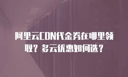 阿里云CDN代金券在哪里领取？多云优惠如何选？