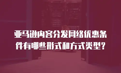 亚马逊内容分发网络优惠条件有哪些形式和方式类型？