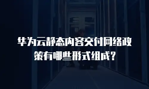 华为云静态内容交付网络政策有哪些形式组成？