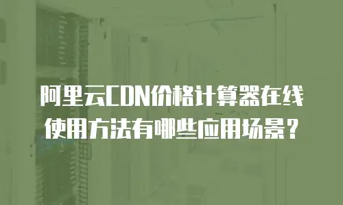 阿里云CDN价格计算器在线使用方法有哪些应用场景？