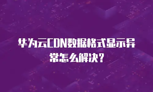 华为云CDN数据格式显示异常怎么解决？