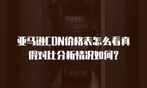 亚马逊CDN价格表怎么看真假对比分析情况如何？