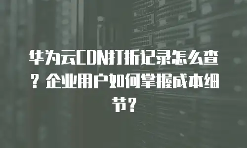 华为云CDN打折记录怎么查？企业用户如何掌握成本细节？