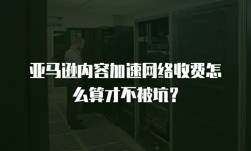 亚马逊内容加速网络收费怎么算才不被坑？