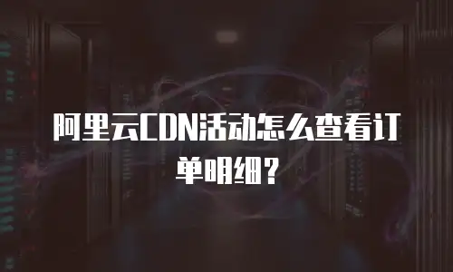 阿里云CDN活动怎么查看订单明细？