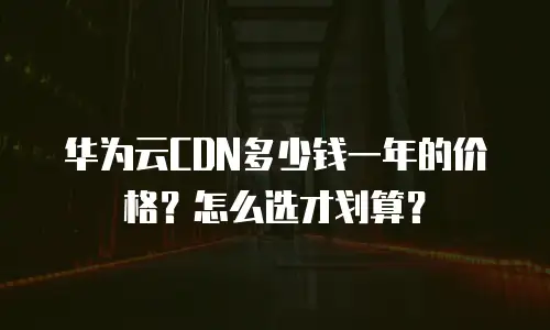 华为云CDN多少钱一年的价格？怎么选才划算？