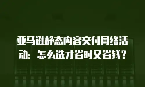 亚马逊静态内容交付网络活动：怎么选才省时又省钱？