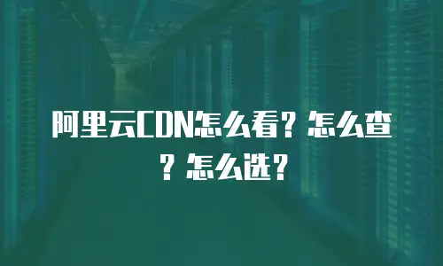 阿里云CDN怎么看？怎么查？怎么选？