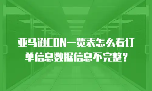 亚马逊CDN一览表怎么看订单信息数据信息不完整？
