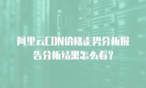 阿里云CDN价格走势分析报告分析结果怎么看？