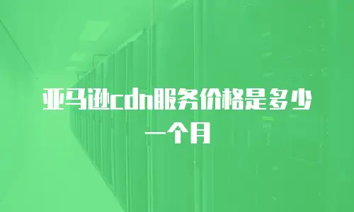 亚马逊cdn服务价格是多少一个月