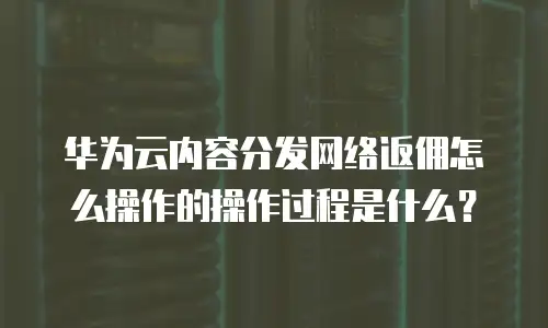 华为云内容分发网络返佣怎么操作的操作过程是什么？