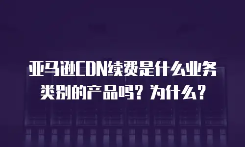亚马逊CDN续费是什么业务类别的产品吗？为什么？