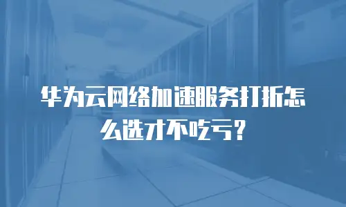 华为云网络加速服务打折怎么选才不吃亏？