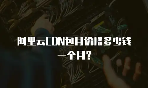 阿里云CDN包月价格多少钱一个月？