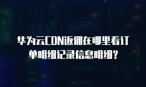 华为云CDN返佣在哪里看订单明细记录信息明细？