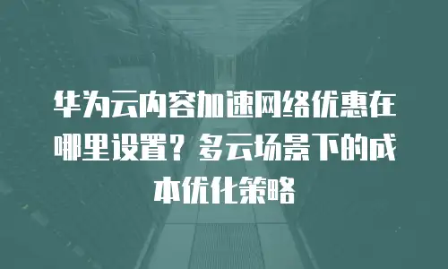 华为云内容加速网络优惠在哪里设置？多云场景下的成本优化策略