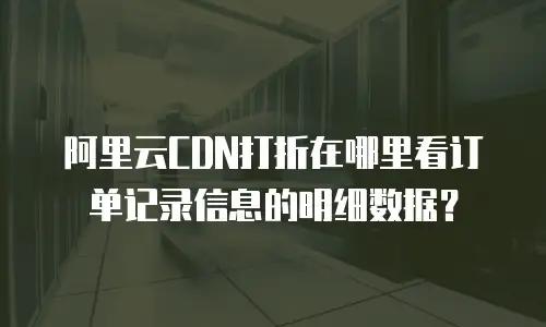 阿里云CDN打折在哪里看订单记录信息的明细数据？