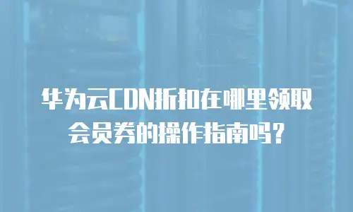 华为云CDN折扣在哪里领取会员券的操作指南吗？