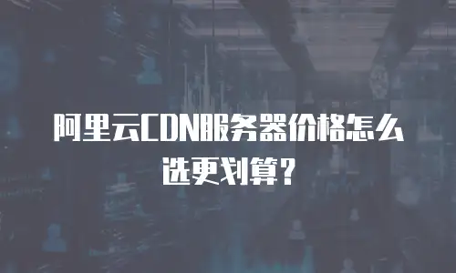 阿里云CDN服务器价格怎么选更划算？