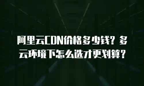 阿里云CDN价格多少钱？多云环境下怎么选才更划算？