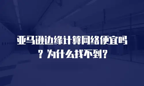 亚马逊边缘计算网络便宜吗？为什么找不到？