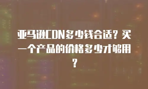 亚马逊CDN多少钱合适？买一个产品的价格多少才够用？