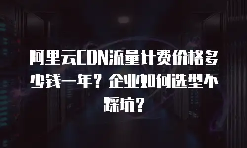 阿里云CDN流量计费价格多少钱一年？企业如何选型不踩坑？