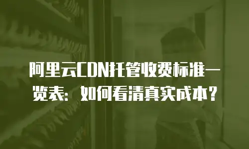 阿里云CDN托管收费标准一览表：如何看清真实成本？