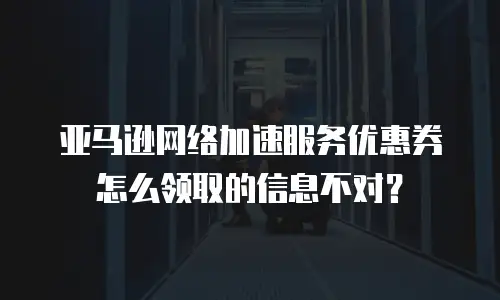 亚马逊网络加速服务优惠券怎么领取的信息不对？